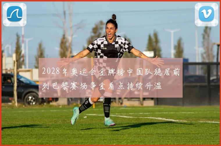 2028年奥运会金牌榜中国队稳居前列巴黎赛场争金看点持续升温