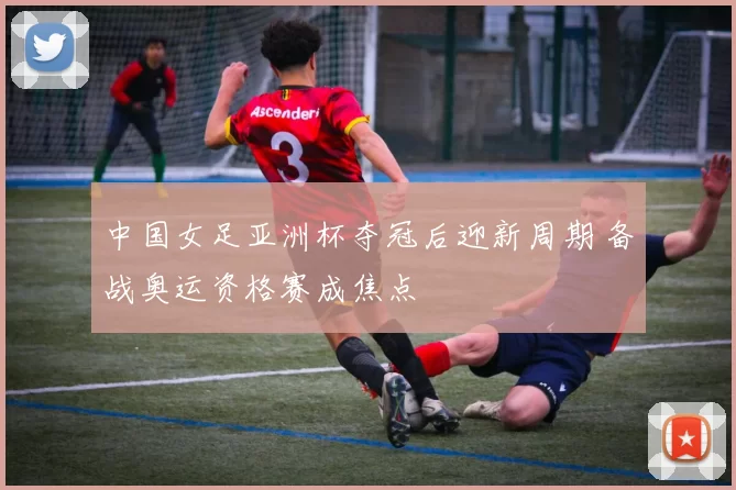 中国女足亚洲杯夺冠后迎新周期 备战奥运资格赛成焦点