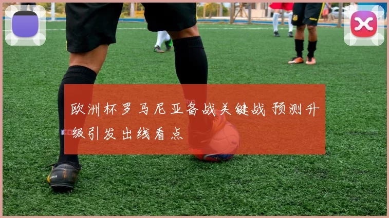欧洲杯罗马尼亚备战关键战 预测升级引发出线看点