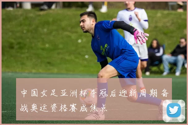 中国女足亚洲杯夺冠后迎新周期 备战奥运资格赛成焦点