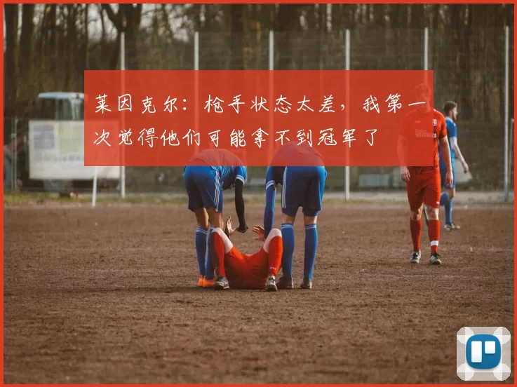 莱因克尔:枪手状态太差,我第一次觉得他们可能拿不到冠军了