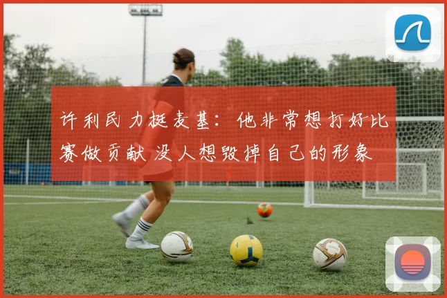 许利民力挺麦基:他非常想打好比赛做贡献 没人想毁掉自己的形象
