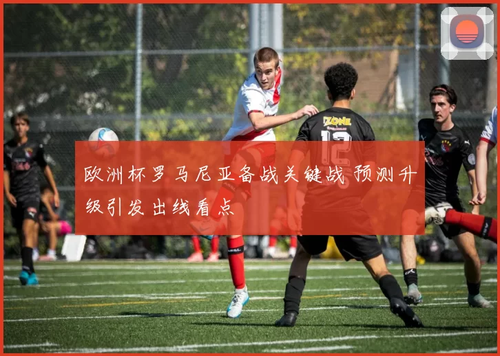 欧洲杯罗马尼亚备战关键战 预测升级引发出线看点