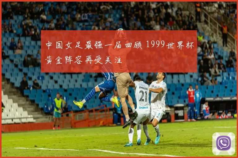 中国女足最强一届回顾 1999世界杯黄金阵容再受关注