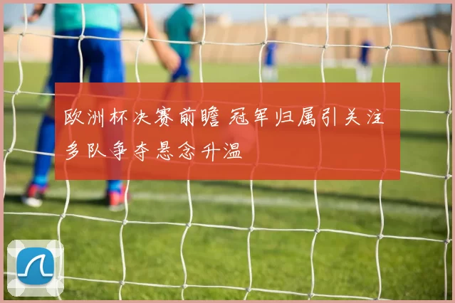 欧洲杯决赛前瞻 冠军归属引关注 多队争夺悬念升温