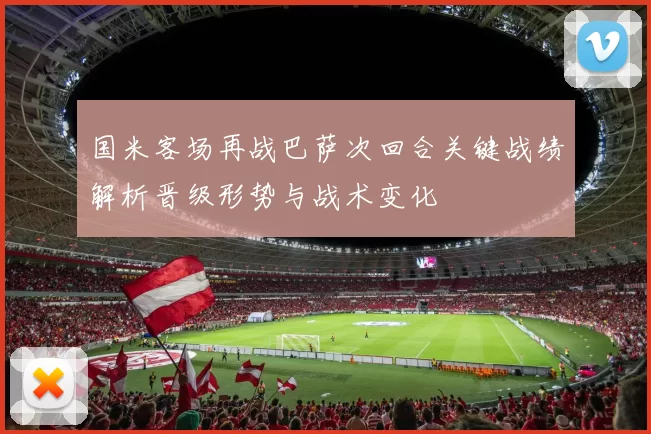 国米客场再战巴萨次回合关键战绩解析晋级形势与战术变化