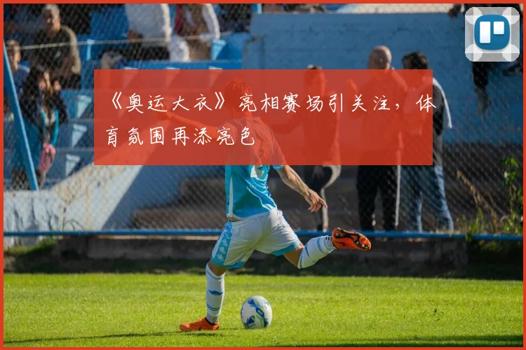 《奥运大衣》亮相赛场引关注，体育氛围再添亮色