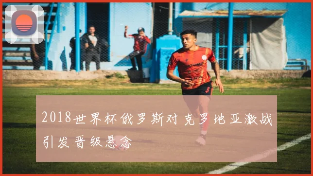 2018世界杯俄罗斯对克罗地亚激战引发晋级悬念