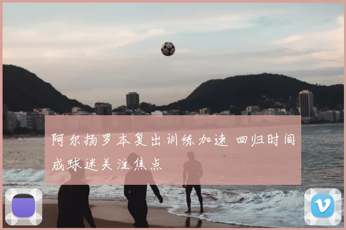 阿尔扬罗本复出训练加速 回归时间成球迷关注焦点