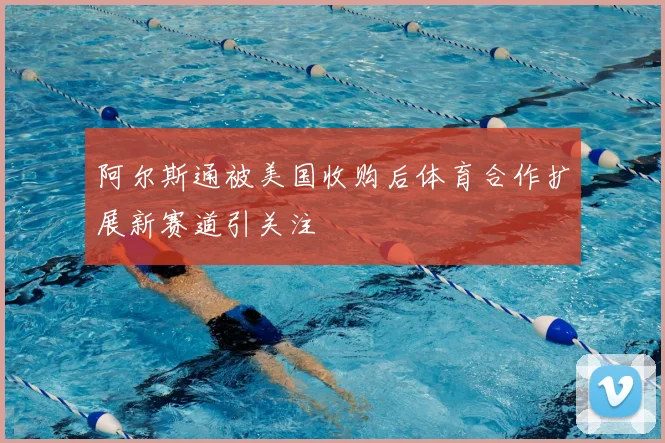 阿尔斯通被美国收购后体育合作扩展新赛道引关注