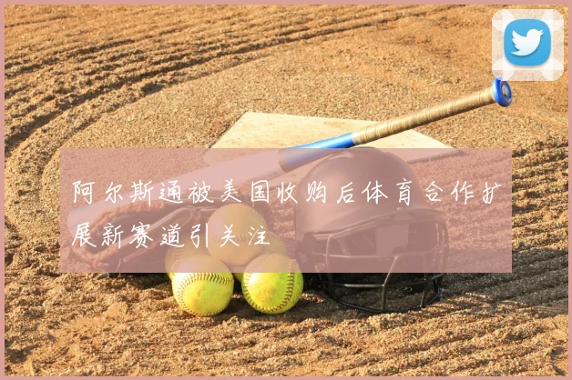 阿尔斯通被美国收购后体育合作扩展新赛道引关注