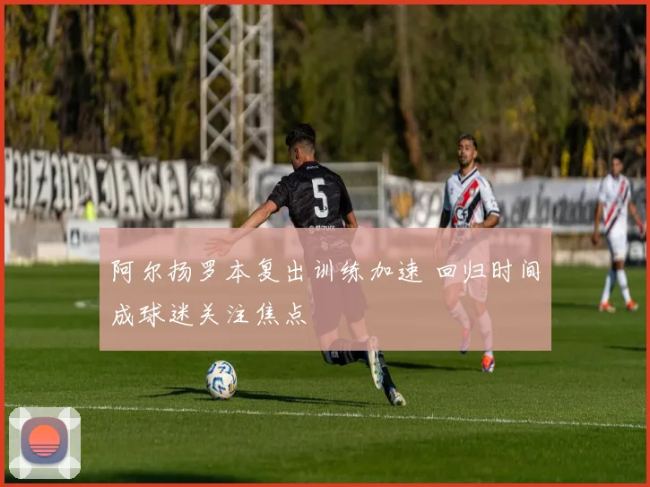 阿尔扬罗本复出训练加速 回归时间成球迷关注焦点