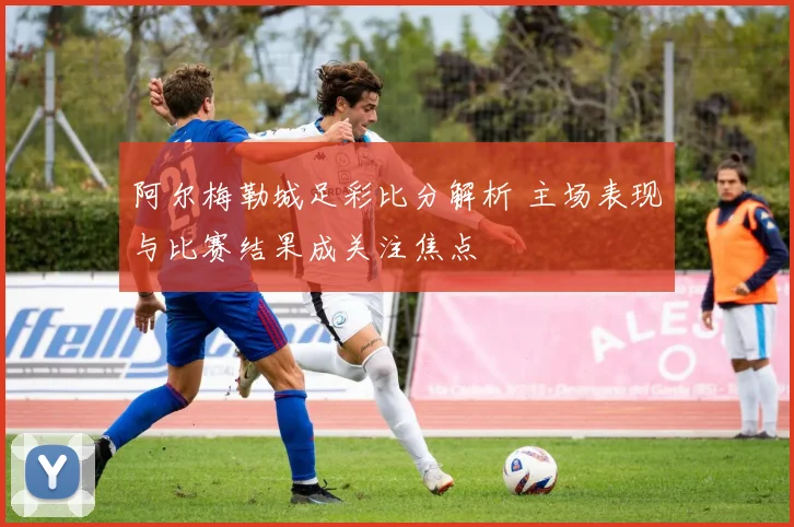 阿尔梅勒城足彩比分解析 主场表现与比赛结果成关注焦点