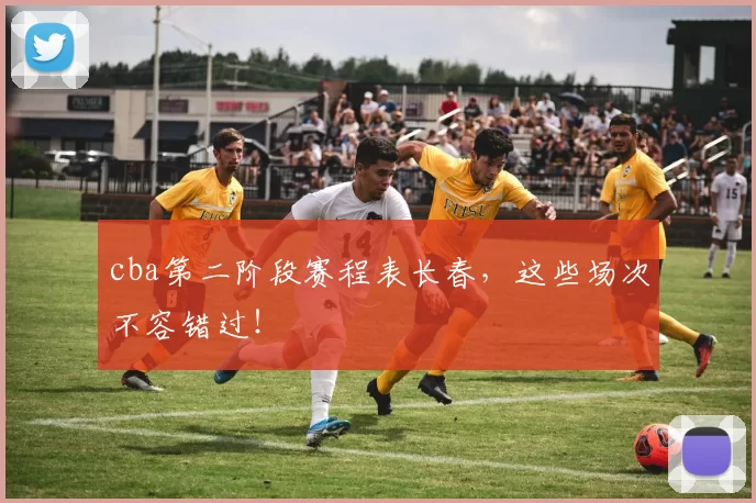 cba第二阶段赛程表长春，这些场次不容错过！