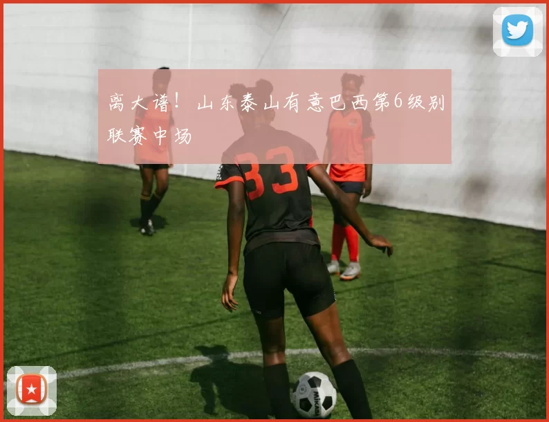 离大谱！山东泰山有意巴西第6级别联赛中场