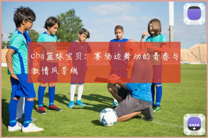 cba篮球宝贝：赛场边舞动的青春与激情风景线