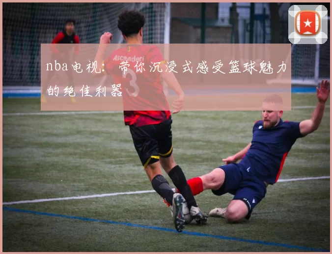 nba电视:带你沉浸式感受篮球魅力的绝佳利器