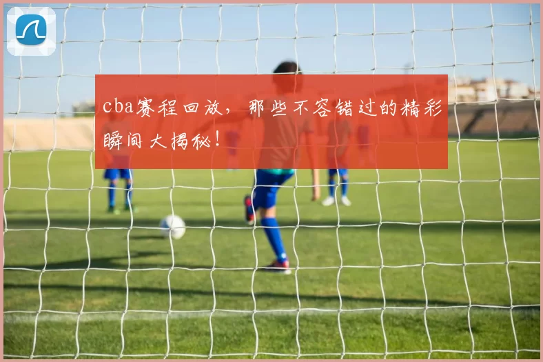 cba赛程回放,那些不容错过的精彩瞬间大揭秘!