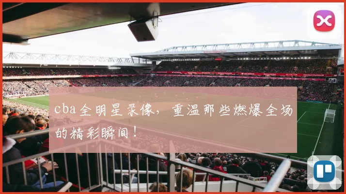 cba全明星录像,重温那些燃爆全场的精彩瞬间!