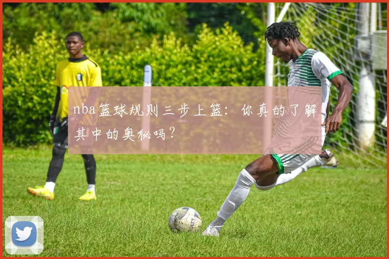 nba篮球规则三步上篮：你真的了解其中的奥秘吗？