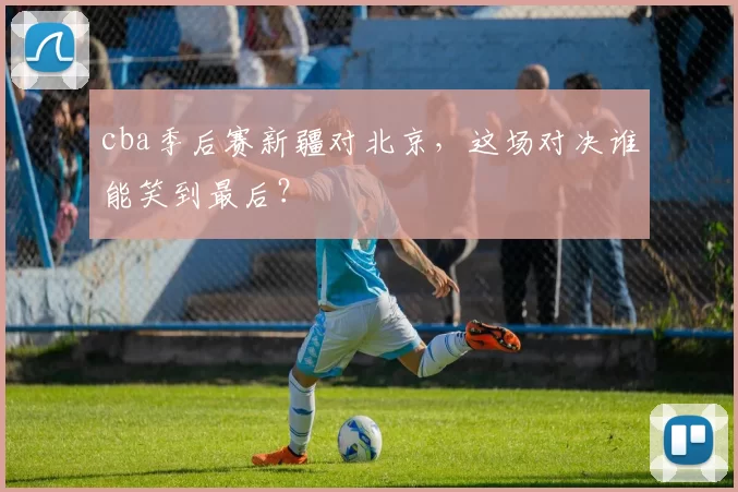 cba季后赛新疆对北京，这场对决谁能笑到最后？