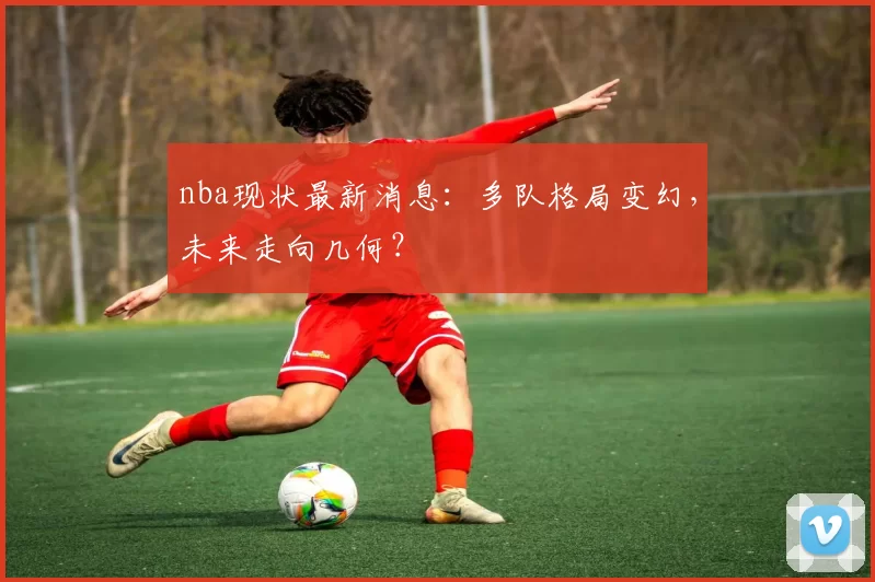 nba现状最新消息：多队格局变幻，未来走向几何？