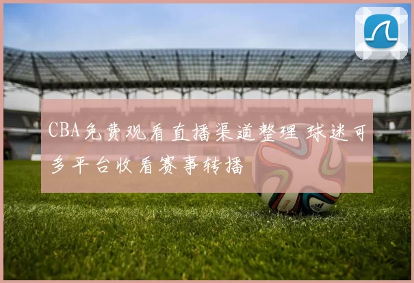 CBA免费观看直播渠道整理 球迷可多平台收看赛事转播